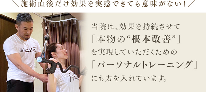 施術直後だけ効果を実感できても意味がない！当院は、効果を持続させて「本物の“根本改善”」を実現していただくための「パーソナルトレーニング」にも力を入れています。